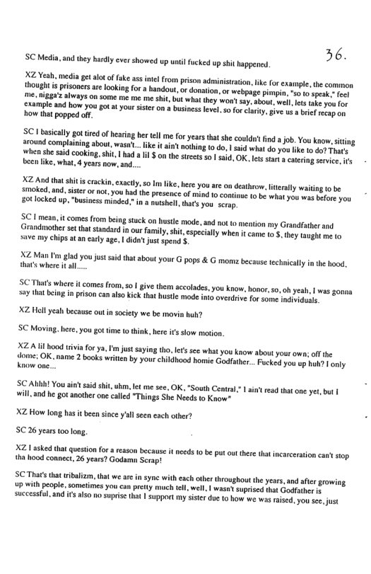 36. SCMedin and they hardly cver showed up unlfucked up it happened IV el e gt ot offke ass il from prison dminisiraion, ke Forcxampe, the common ot s prisoners ar lookin fo bandout, o donation, o webpage pmpin s g s o reg’s Hoays O SOmC e e me hit, but wha they won’ 3y, abou, wel it ke you o e and bow YOu £ You sister on business level o for claiy ive s brief g e how that popped off. o siclly goied ofhetingher el me for yersthat sh coud’ i job.You know,- siting pand complaining about, was’. ik it ain’t nthing o do | sid what do you ke 16 o3 Fhas e she s Cooking, i, hiad a1 $ o the steets 501 i OK. It star & €xesng st s e like, what, 4 years now, and.... 2 ottt sitis rackin, exacly,so I ke, ber you ar on destro, lierally waiing 0 be o end. siter o not, you b the presence of mind 0 contos 1o b what you was ot you 0t locked up, “business minded,” i a utshel, thats you serap G 1 mean it comes from being stuck on hustle mode, a0d no 0 mention my Grandiather and Srondmother et ht sandard i o family st cpecially when it came 5, they taugh me 0 save my chips atan early age, | didn’ just spend . AL Man ’ gla you st aid that about your G pops & G momz because echiclly n the hood, that’s where it al. SC Thats whett it comes from, so | give them accolades, you kaow, honor, o, oh yeah, say tha being in prison can also Kick that hustle mode inio overdrive for some induduals XZ Hell yeah because outin society we be movin huh? SC Moving. here. you got time (o think, here it slow motion X2l hood ivia for ya, I’m just saying to. e’ see what you know about your own; o the Aoenes OK. e 2 books writen by your childhood homie Godfather... Fucked you op hu? | only Know one.. SC ABA! You ain’t aid shit, uhm, let me see. OK, *South Central,* will, and he got another one called "Things She Needs to Know* ftread that one yer, but | XZ How long has it been since yal seen each othe 5C.26 years oo long, X2 1 asked that quesionfo eason because it ncds 0 be put out thre hat ncarceration can sop tha hood connect, 26 years? Godamn Scrap! SC Thats that ibalizm, that we ar n syne with each ober hroughout th years,and afer growing up with people, sometimes you can pretty much tell, well, | wasn suprised shat Godfather & sucessfl. and ifs 15 no supis (ha | Support my Siste du 1 how we was raised,you e st